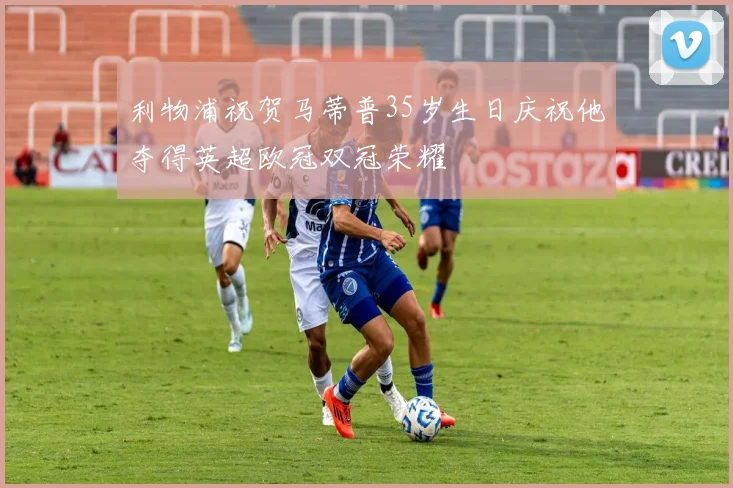 利物浦祝贺马蒂普35岁生日庆祝他夺得英超欧冠双冠荣耀